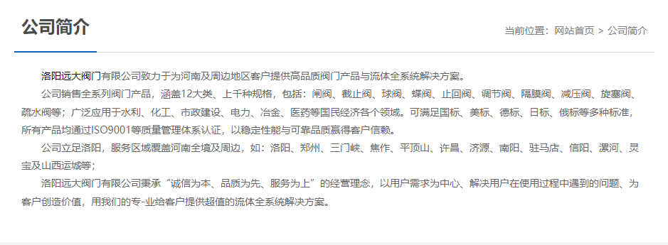 	 洛陽遠大閥門主營閥門閘閥,截止閥,球閥,蝶閥,止回閥,調節閥,隔膜閥,減壓閥,旋塞閥,疏水閥等12大類.廣泛用于水利,化工,市政建設,電力等領域.服務于洛陽,鄭州,三門峽,焦作,平頂山,許昌,濟源,南陽,駐馬店,信陽,漯河,靈寶及山西運城等地;為河南及周邊客戶提供高品質閥門與流體全系統解決方案.
